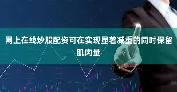 网上在线炒股配资可在实现显著减重的同时保留肌肉量