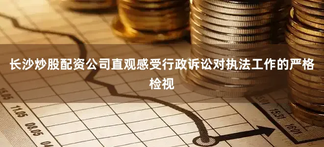 长沙炒股配资公司直观感受行政诉讼对执法工作的严格检视