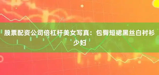 股票配资公司倍杠杆美女写真：包臀短裙黑丝白衬衫少妇